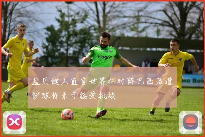 盐贝健人直言世界杯对阵巴西若遭铲球将乐于接受挑战
