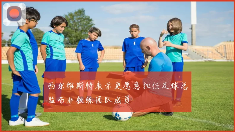 西尔维斯特表示更愿意担任足球总监而非教练团队成员