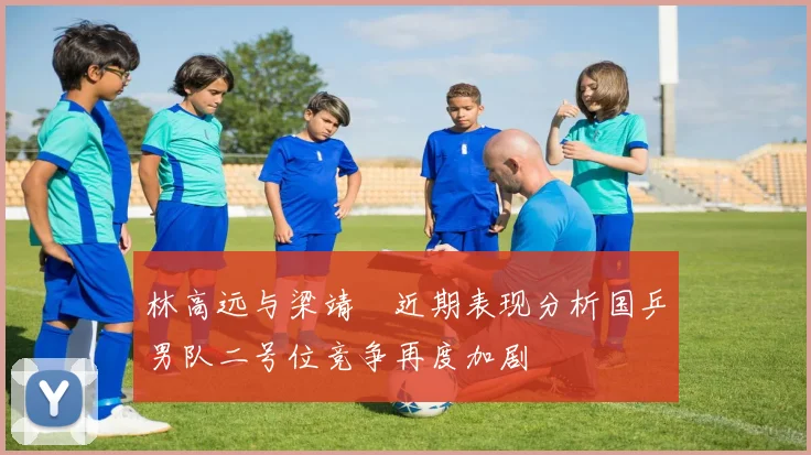 林高远与梁靖崑近期表现分析国乒男队二号位竞争再度加剧