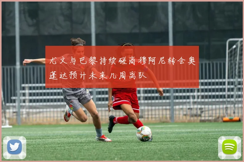 尤文与巴黎持续磋商穆阿尼转会奥蓬达预计未来几周离队