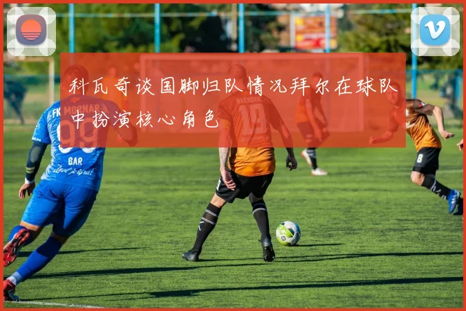 科瓦奇谈国脚归队情况拜尔在球队中扮演核心角色