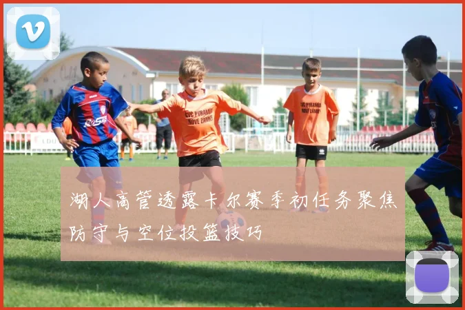 湖人高管透露卡尔赛季初任务聚焦防守与空位投篮技巧